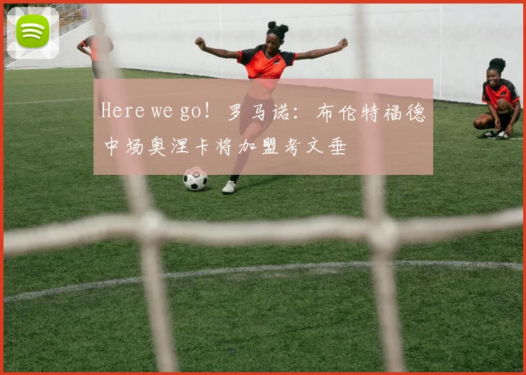 Here we go！罗马诺：布伦特福德中场奥涅卡将加盟考文垂