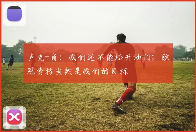 卢克-肖：我们还不能松开油门；欧冠资格当然是我们的目标