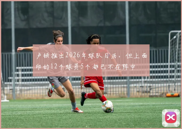 卢顿推出2026年球队日历，但上面印的12个球员5个都已不在阵中